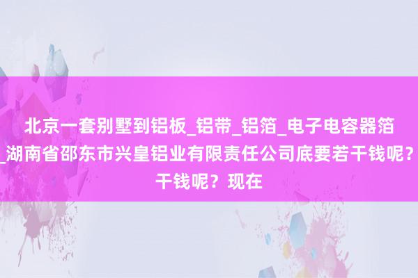 北京一套别墅到铝板_铝带_铝箔_电子电容器箔生产_湖南省邵东市兴皇铝业有限责任公司底要若干钱呢?现在