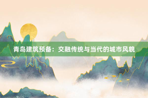 青岛建筑预备：交融传统与当代的城市风貌