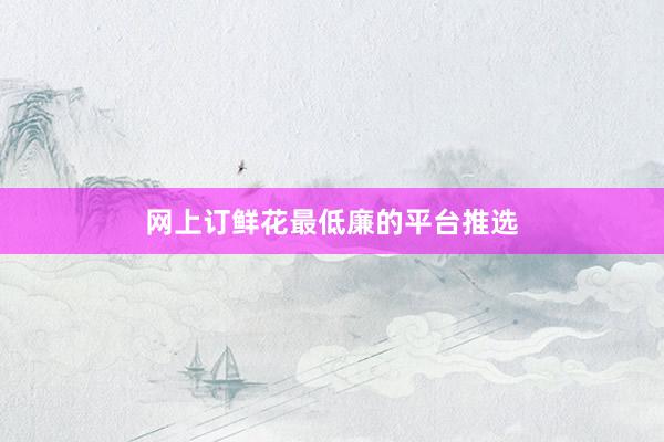 网上订鲜花最低廉的平台推选
