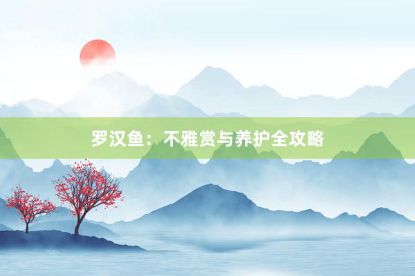 罗汉鱼：不雅赏与养护全攻略